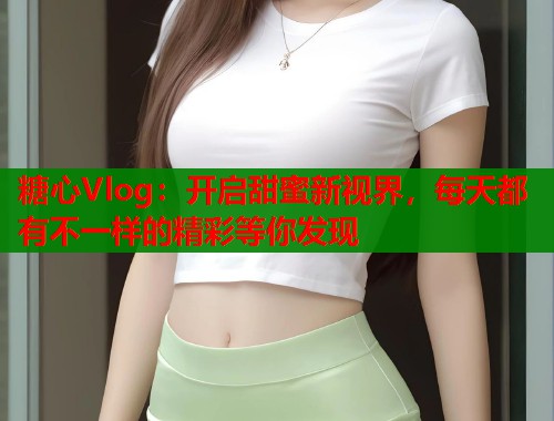 糖心Vlog：开启甜蜜新视界，每天都有不一样的精彩等你发现  第1张