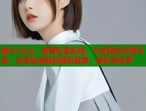 糖心Vlog：新晋私密影院，午夜释放无限可能，尽享丝滑般的视听盛宴，等你来探寻