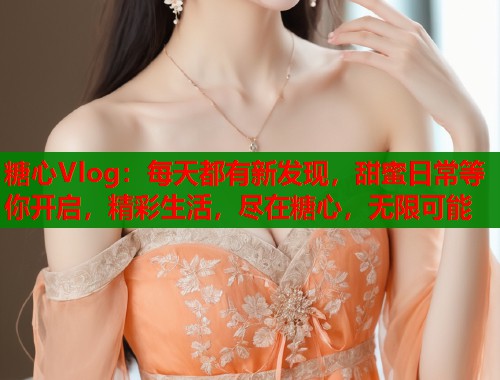 糖心Vlog：每天都有新发现，甜蜜日常等你开启，精彩生活，尽在糖心，无限可能
