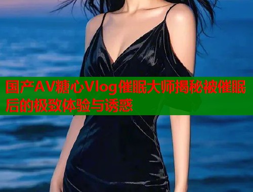国产AV糖心Vlog催眠大师揭秘被催眠后的极致体验与诱惑