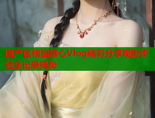 国产区精品糖心Vlog精彩分享观影体验全记录揭秘