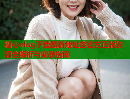 糖心vlog下载最新地址叁官方正版资源全解析与安装指南
