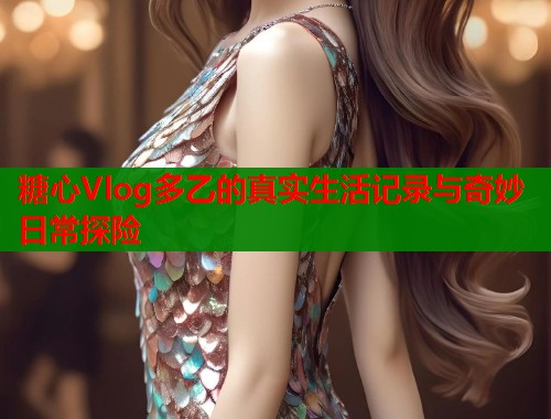 糖心Vlog多乙的真实生活记录与奇妙日常探险