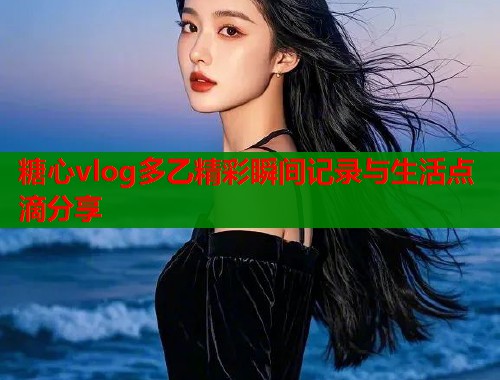 糖心vlog多乙精彩瞬间记录与生活点滴分享