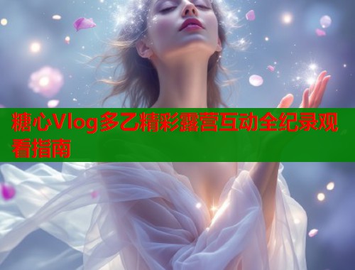 糖心Vlog多乙精彩露营互动全纪录观看指南