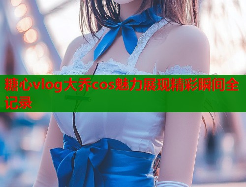 糖心vlog大乔cos魅力展现精彩瞬间全记录