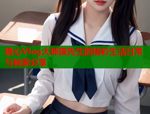 糖心Vlog大神猫先生的精彩生活日常与独家分享  第1张
