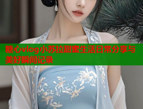 糖心vlog小苏拉甜蜜生活日常分享与美好瞬间记录  第2张