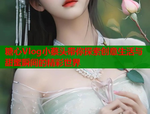 糖心Vlog小蔡头带你探索创意生活与甜蜜瞬间的精彩世界