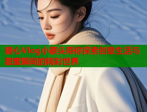 糖心Vlog小蔡头带你探索创意生活与甜蜜瞬间的精彩世界  第2张