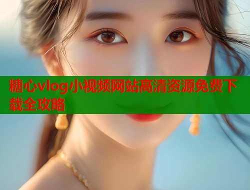 糖心vlog小视频网站高清资源免费下载全攻略