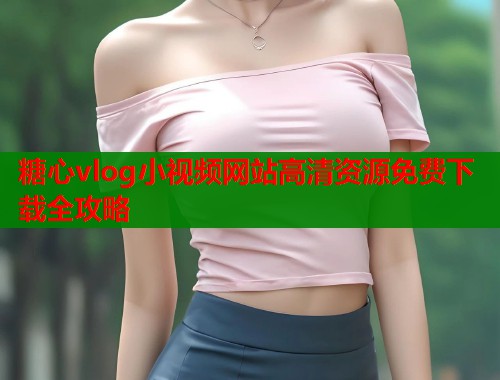 糖心vlog小视频网站高清资源免费下载全攻略  第2张