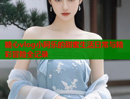 糖心vlog小阿乐的甜蜜生活日常与精彩冒险全记录