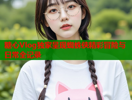 糖心Vlog独家呈现蜘蛛侠精彩冒险与日常全记录