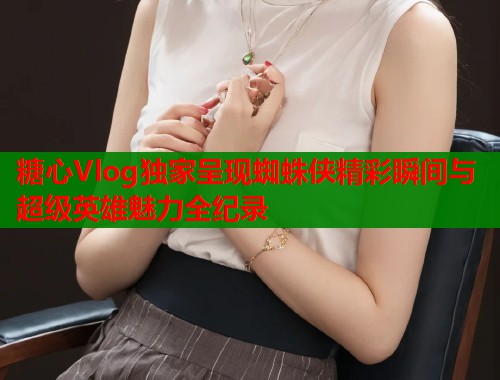 糖心Vlog独家呈现蜘蛛侠精彩瞬间与超级英雄魅力全纪录
