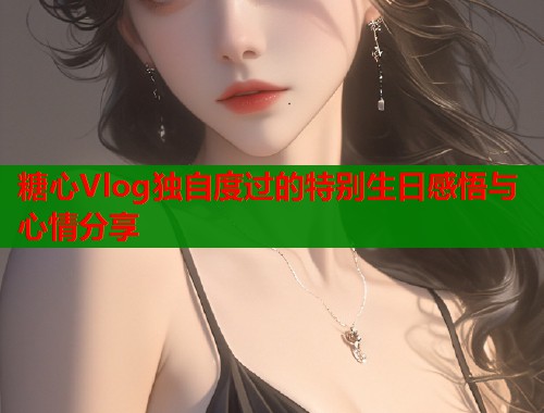 糖心Vlog独自度过的特别生日感悟与心情分享
