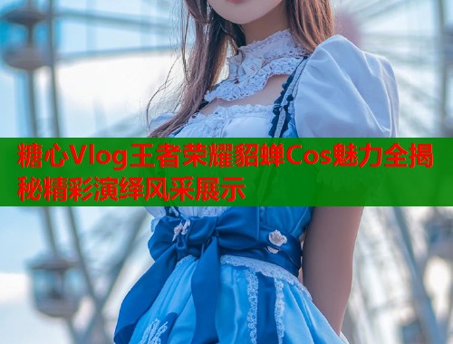 糖心Vlog王者荣耀貂蝉Cos魅力全揭秘精彩演绎风采展示