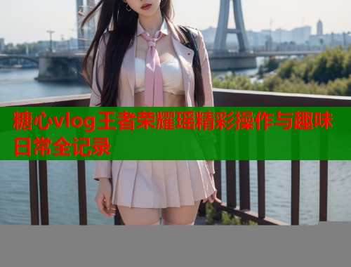 糖心vlog王者荣耀瑶精彩操作与趣味日常全记录