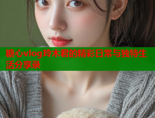 糖心vlog玲木君的精彩日常与独特生活分享录