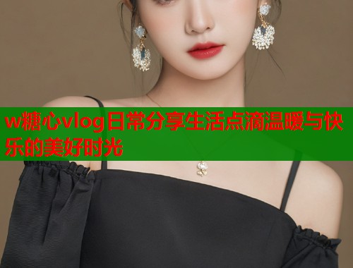 w糖心vlog日常分享生活点滴温暖与快乐的美好时光