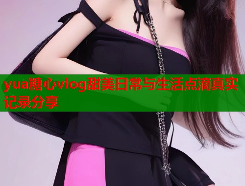 yua糖心vlog甜美日常与生活点滴真实记录分享