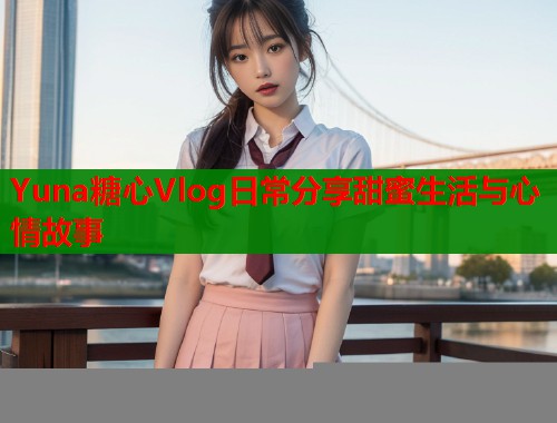 Yuna糖心Vlog日常分享甜蜜生活与心情故事  第2张