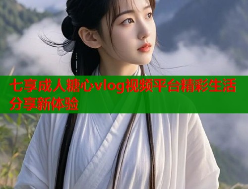 七享成人糖心vlog视频平台精彩生活分享新体验