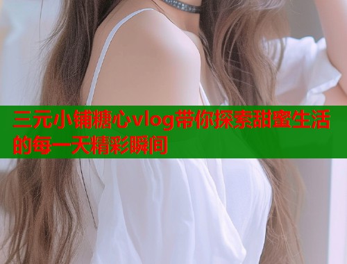 三元小铺糖心vlog带你探索甜蜜生活的每一天精彩瞬间