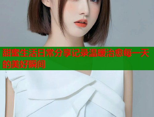 甜蜜生活日常分享记录温暖治愈每一天的美好瞬间