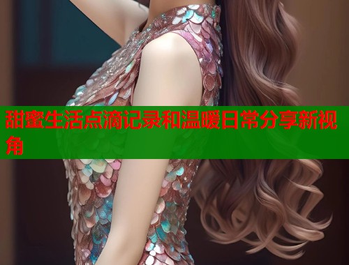 甜蜜生活点滴记录和温暖日常分享新视角