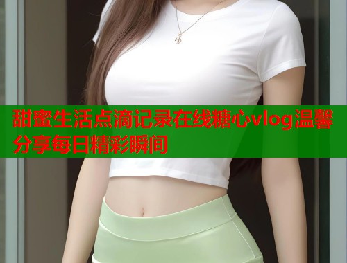 甜蜜生活点滴记录在线糖心vlog温馨分享每日精彩瞬间