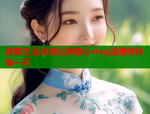 甜蜜生活点滴记录糖心vlog温暖陪伴每一天  第2张