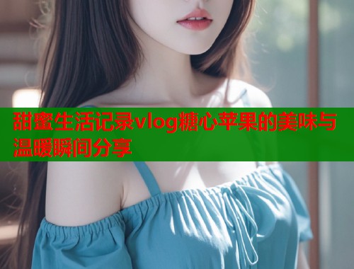 甜蜜生活记录vlog糖心苹果的美味与温暖瞬间分享