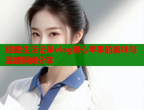 甜蜜生活记录vlog糖心苹果的美味与温暖瞬间分享  第2张