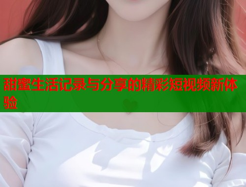 甜蜜生活记录与分享的精彩短视频新体验