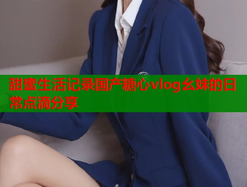 甜蜜生活记录国产糖心vlog幺妹的日常点滴分享