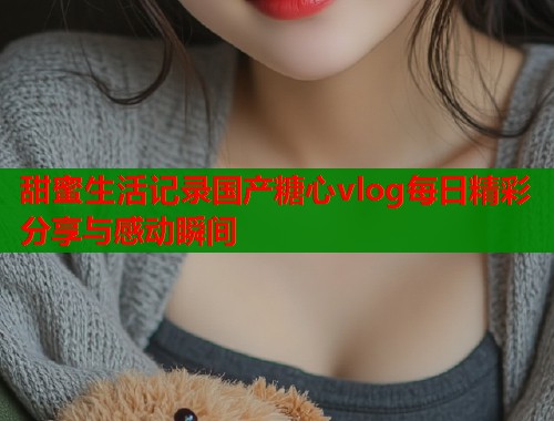 甜蜜生活记录国产糖心vlog每日精彩分享与感动瞬间  第2张