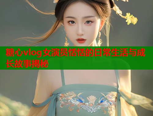 糖心vlog女演员恬恬的日常生活与成长故事揭秘  第2张