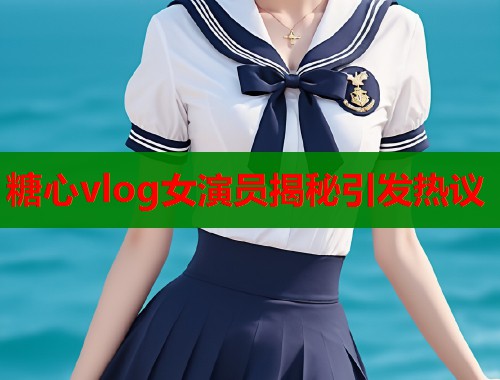 糖心vlog女演员揭秘引发热议