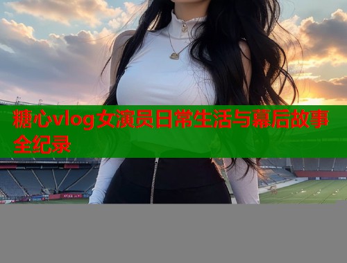糖心vlog女演员日常生活与幕后故事全纪录
