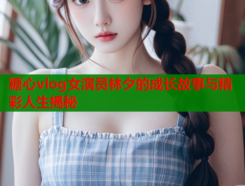 糖心vlog女演员林夕的成长故事与精彩人生揭秘