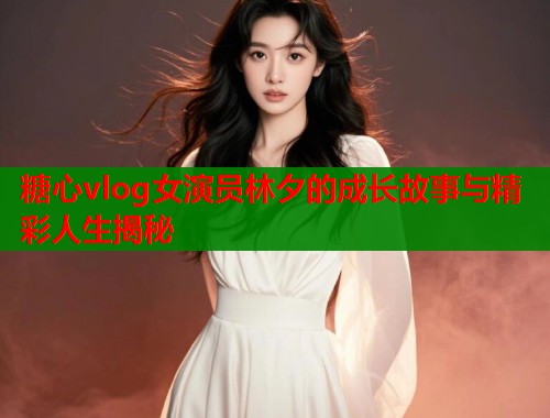 糖心vlog女演员林夕的成长故事与精彩人生揭秘  第2张