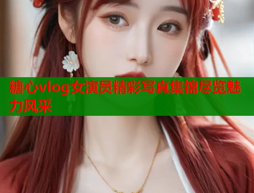 糖心vlog女演员精彩写真集锦尽览魅力风采