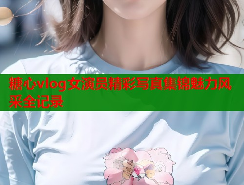 糖心vlog女演员精彩写真集锦魅力风采全记录