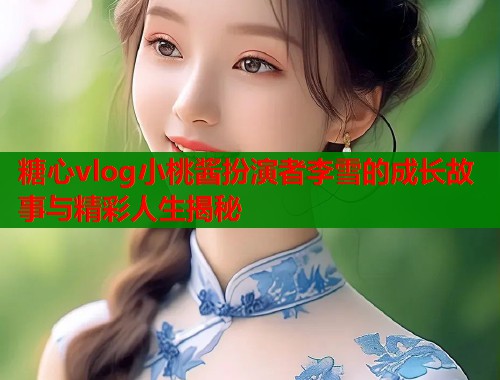 糖心vlog小桃酱扮演者李雪的成长故事与精彩人生揭秘