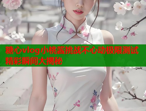 糖心vlog小桃酱挑战不心动极限测试精彩瞬间大揭秘