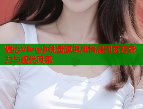 糖心Vlog小桃酱旗袍风情展现东方魅力与现代风采