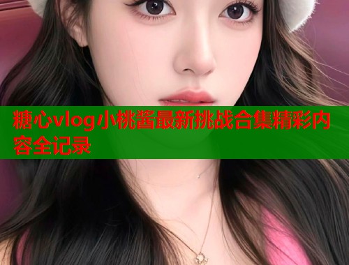 糖心vlog小桃酱最新挑战合集精彩内容全记录