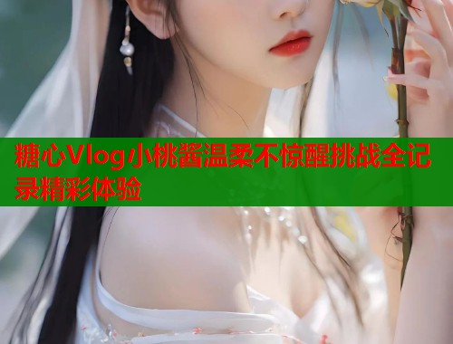 糖心Vlog小桃酱温柔不惊醒挑战全记录精彩体验