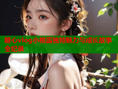糖心vlog小桃酱独特魅力与成长故事全纪录